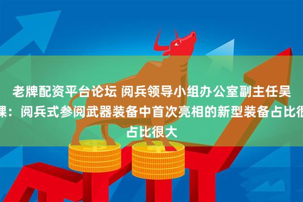 老牌配资平台论坛 阅兵领导小组办公室副主任吴泽棵：阅兵式参阅武器装备中首次亮相的新型装备占比很大