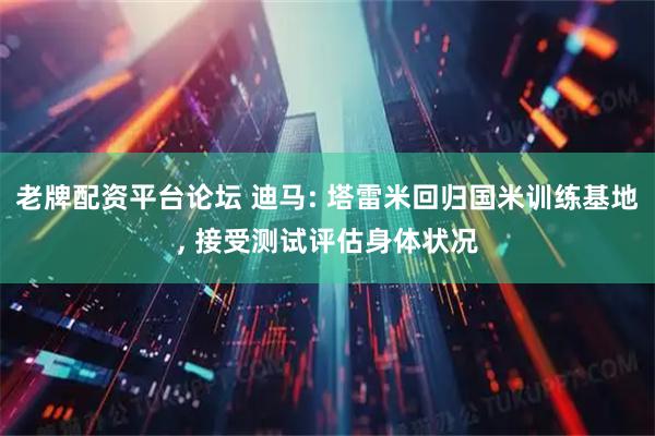 老牌配资平台论坛 迪马: 塔雷米回归国米训练基地, 接受测试评估身体状况