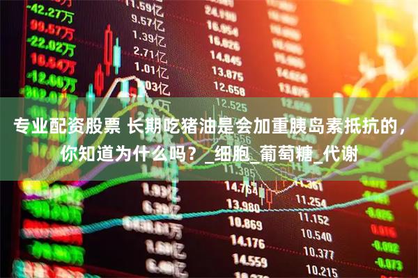 专业配资股票 长期吃猪油是会加重胰岛素抵抗的，你知道为什么吗？_细胞_葡萄糖_代谢