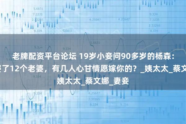 老牌配资平台论坛 19岁小妾问90多岁的杨森：你一生娶了12个老婆，有几人心甘情愿嫁你的？_姨太太_蔡文娜_妻妾