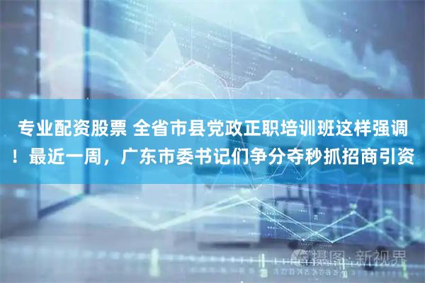 专业配资股票 全省市县党政正职培训班这样强调！最近一周，广东市委书记们争分夺秒抓招商引资