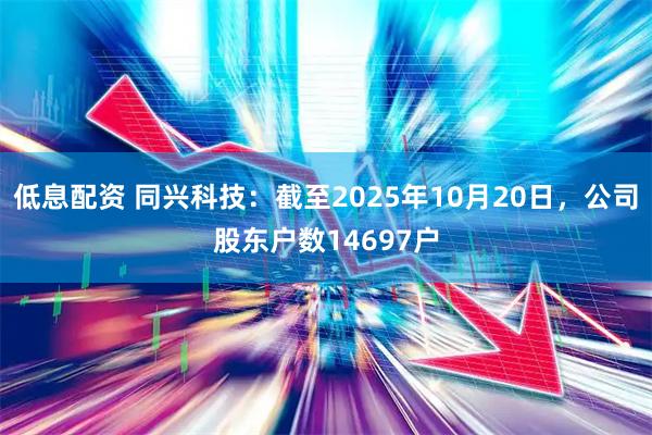 低息配资 同兴科技：截至2025年10月20日，公司股东户数14697户