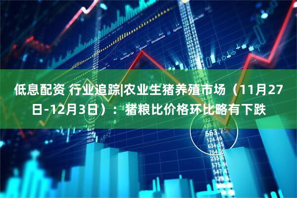 低息配资 行业追踪|农业生猪养殖市场（11月27日-12月3日）：猪粮比价格环比略有下跌