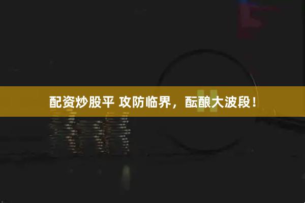 配资炒股平 攻防临界，酝酿大波段！