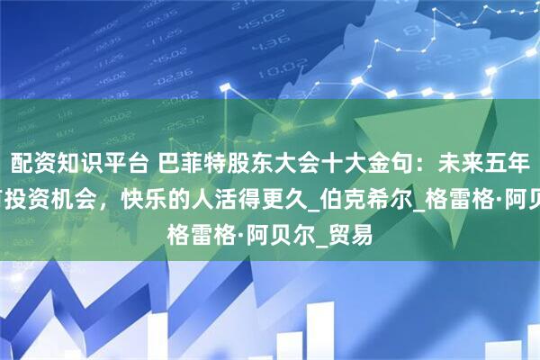 配资知识平台 巴菲特股东大会十大金句：未来五年内可能有投资机会，快乐的人活得更久_伯克希尔_格雷格·阿贝尔_贸易