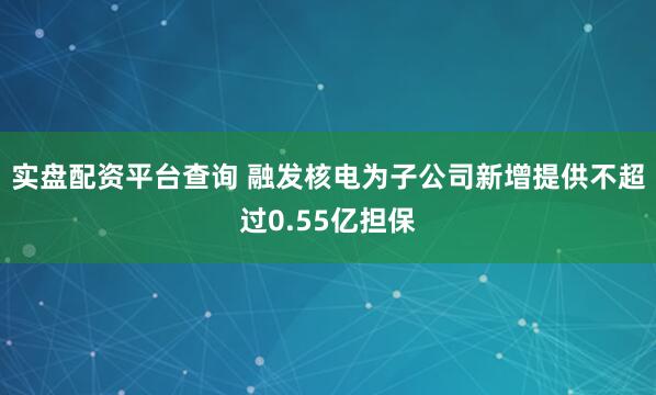 实盘配资平台查询 融发核电为子公司新增提供不超过0.55亿担保