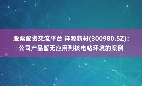 股票配资交流平台 祥源新材(300980.SZ)：公司产品暂无应用到核电站环境的案例