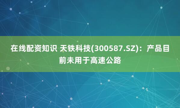 在线配资知识 天铁科技(300587.SZ)：产品目前未用于高速公路