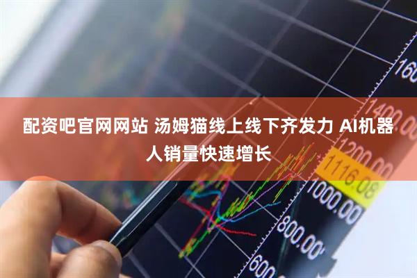配资吧官网网站 汤姆猫线上线下齐发力 AI机器人销量快速增长