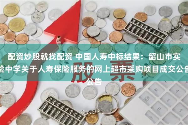 配资炒股就找配资 中国人寿中标结果：韶山市实验中学关于人寿保险服务的网上超市采购项目成交公告
