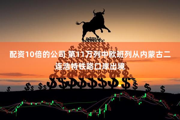 配资10倍的公司 第11万列中欧班列从内蒙古二连浩特铁路口岸出境