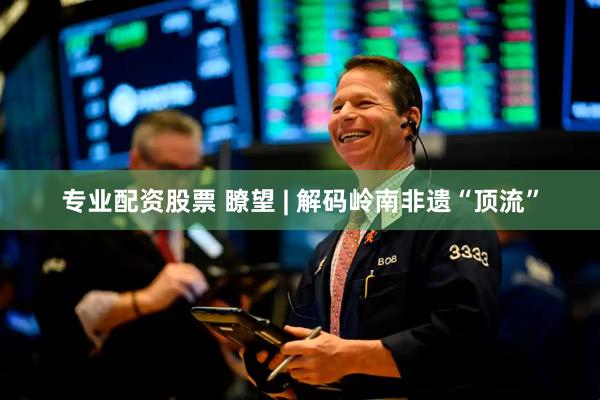 专业配资股票 瞭望 | 解码岭南非遗“顶流”